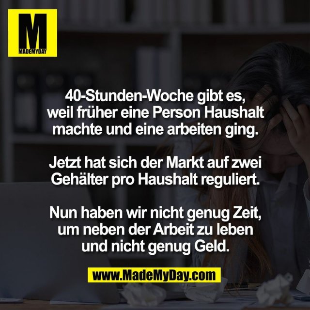 40-Stunden-Woche gibt es,<br />
weil früher eine Person Haushalt<br />
machte und eine arbeiten ging.<br />
<br />
Jetzt hat sich der Markt auf zwei<br />
Gehälter pro Haushalt reguliert.<br />
<br />
Nun haben wir nicht genug Zeit,<br />
um neben der Arbeit zu leben<br />
und nicht genug Geld.