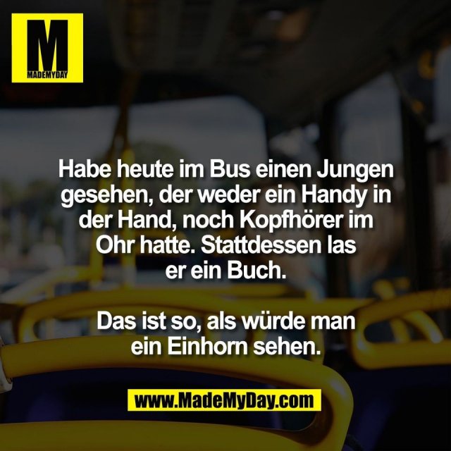 Habe heute im Bus einen Jungen<br />
gesehen, der weder ein Handy in<br />
der Hand, noch Kopfhörer im<br />
Ohr hatte. Stattdessen las<br />
er ein Buch.<br />
<br />
Das ist so, als würde man<br />
ein Einhorn sehen.