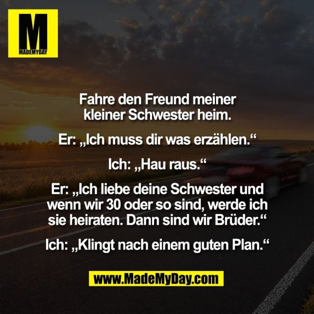 Fahre den Freund meiner<br />
kleiner Schwester heim.<br />
<br />
Er: „Ich muss dir was erzählen.“<br />
<br />
Ich: „Hau raus.“<br />
<br />
Er: „Ich liebe deine Schwester und<br />
wenn wir 30 oder so sind, werde ich<br />
sie heiraten. Dann sind wir Brüder.“<br />
<br />
Ich: „Klingt nach einem guten Plan.“