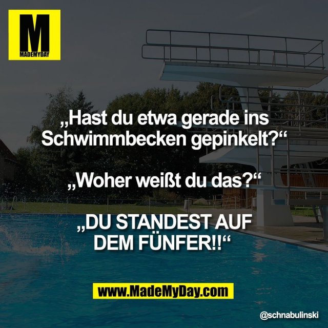 „Hast du etwa gerade ins<br />
Schwimmbecken gepinkelt?“<br />
<br />
„Woher weißt du das?“<br />
<br />
„DU STANDEST AUF<br />
DEM FÜNFER!!“