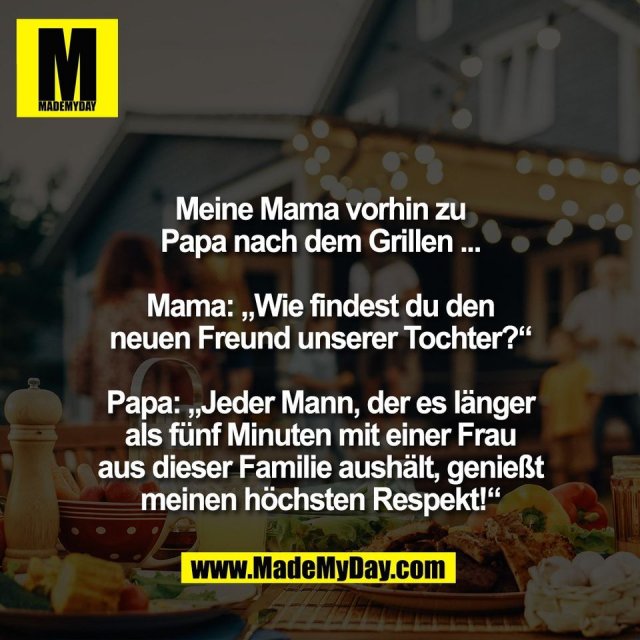 Meine Mama vorhin zu<br />
Papa nach dem Grillen ...<br />
<br />
Mama: „Wie findest du den<br />
neuen Freund unserer Tochter?“<br />
<br />
Papa: „Jeder Mann, der es länger<br />
als fünf Minuten mit einer Frau<br />
aus dieser Familie aushält, genießt<br />
meinen höchsten Respekt!“