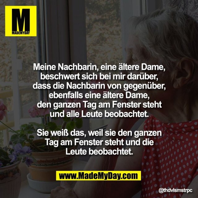 Meine Nachbarin, eine ältere Dame,<br />
beschwert sich bei mir darüber,<br />
dass die Nachbarin von gegenüber,<br />
ebenfalls eine ältere Dame,<br />
den ganzen Tag am Fenster steht<br />
und alle Leute beobachtet.<br />
<br />
Sie weiß das, weil sie den ganzen<br />
Tag am Fenster steht und die<br />
Leute beobachtet.