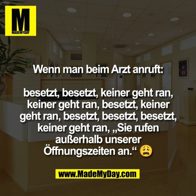 Wenn man beim Arzt anruft:<br />
<br />
besetzt, besetzt, keiner geht ran,<br />
keiner geht ran, besetzt, keiner<br />
geht ran, besetzt, besetzt, besetzt,<br />
keiner geht ran, „Sie rufen<br />
außerhalb unserer<br />
Öffnungszeiten an.“ 😩