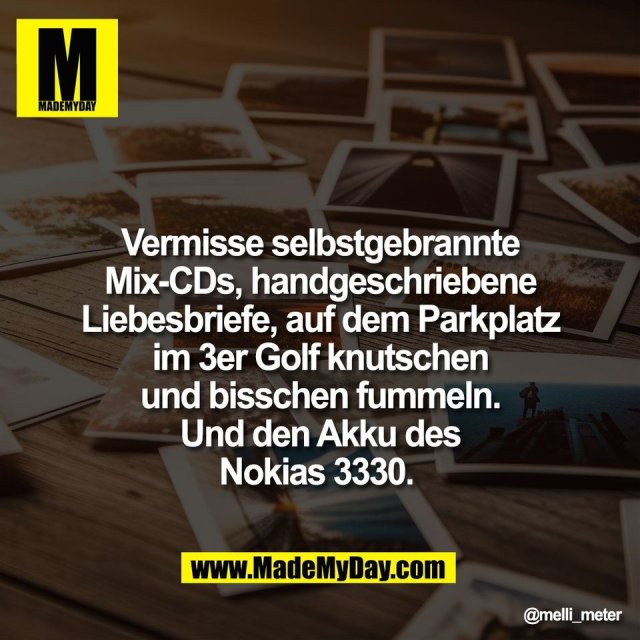 Vermisse selbstgebrannte<br />
Mix-CDs, handgeschriebene<br />
Liebesbriefe, auf dem Parkplatz<br />
im 3er Golf knutschen<br />
und bisschen fummeln.<br />
Und den Akku des<br />
Nokias 3330.