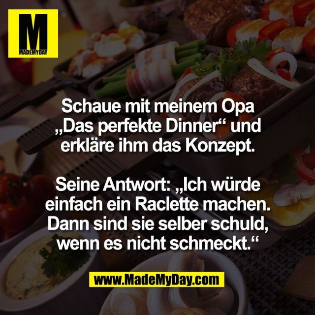 Schaue mit meinem Opa<br />
„Das perfekte Dinner“ und<br />
erkläre ihm das Konzept.<br />
<br />
Seine Antwort: „Ich würde<br />
einfach ein Raclette machen.<br />
Dann sind sie selber schuld,<br />
wenn es nicht schmeckt.“