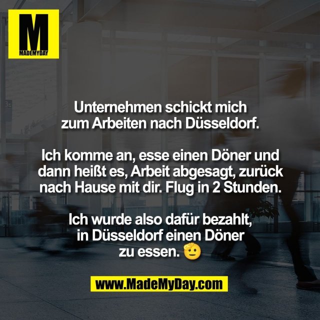 Unternehmen schickt mich<br />
zum Arbeiten nach Düsseldorf.<br />
<br />
Ich komme an, esse einen Döner und<br />
dann heißt es, Arbeit abgesagt, zurück<br />
nach Hause mit dir. Flug in 2 Stunden.<br />
<br />
Ich wurde also dafür bezahlt,<br />
in Düsseldorf einen Döner<br />
zu essen. 🫡