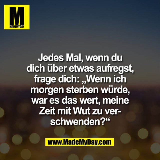 Jedes Mal, wenn du<br />
dich über etwas aufregst,<br />
frage dich: „Wenn ich<br />
morgen sterben würde,<br />
war es das wert, meine<br />
Zeit mit Wut zu ver-<br />
schwenden?“