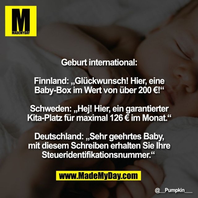 Geburt international:<br />
<br />
Finnland: „Glückwunsch! Hier, eine<br />
Baby-Box im Wert von über 200 €!“<br />
<br />
Schweden: „Hej! Hier, ein garantierter<br />
Kita-Platz für maximal 126 € im Monat.“<br />
<br />
Deutschland: „Sehr geehrtes Baby,<br />
mit diesem Schreiben erhalten Sie Ihre<br />
Steueridentifikationsnummer.“