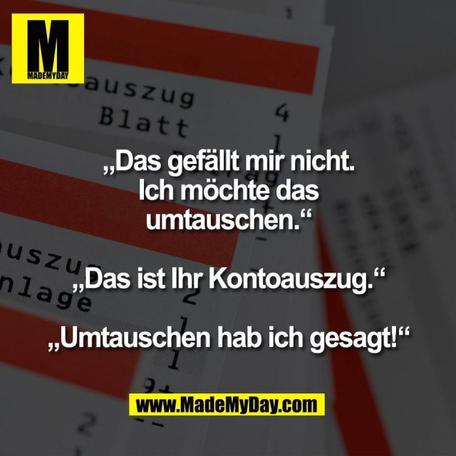 „Das gefällt mir nicht.<br />
Ich möchte das<br />
umtauschen.“<br />
<br />
„Das ist Ihr Kontoauszug.“<br />
<br />
„Umtauschen hab ich gesagt!“