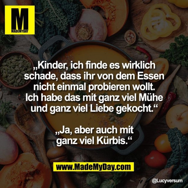 „Kinder, ich finde es wirklich<br />
schade, dass ihr von dem Essen<br />
nicht einmal probieren wollt.<br />
Ich habe das mit ganz viel Mühe<br />
und ganz viel Liebe gekocht.“<br />
<br />
„Ja, aber auch mit<br />
ganz viel Kürbis.“