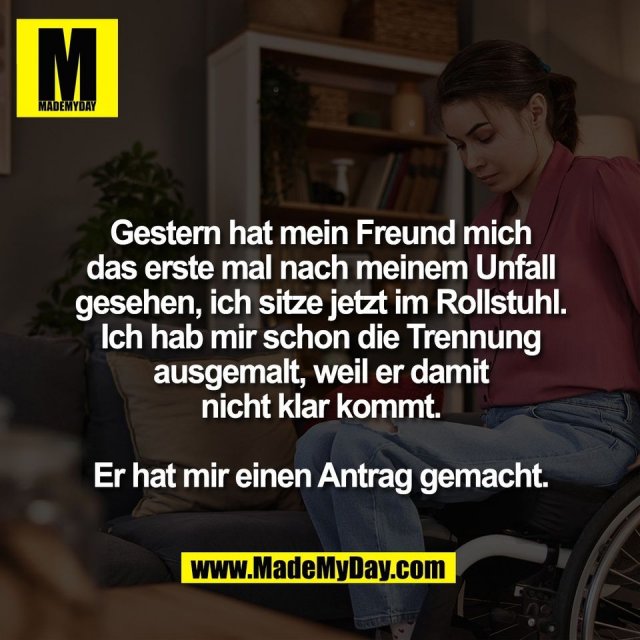 Gestern hat mein Freund mich<br />
das erste mal nach meinem Unfall<br />
gesehen, ich sitze jetzt im Rollstuhl.<br />
Ich hab mir schon die Trennung<br />
ausgemalt, weil er damit<br />
nicht klar kommt.<br />
<br />
Er hat mir einen Antrag gemacht.