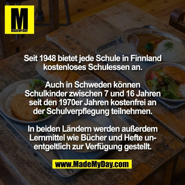 Seit 1948 bietet jede Schule in Finnland<br />
kostenloses Schulessen an.<br />
<br />
Auch in Schweden können<br />
Schulkinder zwischen 7 und 16 Jahren<br />
seit den 1970er Jahren kostenfrei an<br />
der Schulverpflegung teilnehmen.<br />
<br />
In beiden Ländern werden außerdem<br />
Lernmittel wie Bücher und Hefte un-<br />
entgeltlich zur Verfügung gestellt.