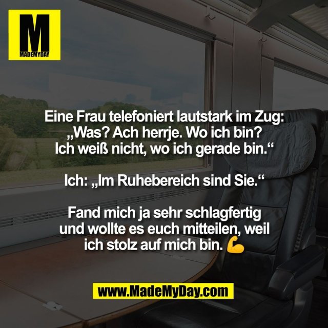 Eine Frau telefoniert lautstark im Zug:<br />
„Was? Ach herrje. Wo ich bin?<br />
Ich weiß nicht, wo ich gerade bin.“<br />
<br />
Ich: „Im Ruhebereich sind Sie.“<br />
<br />
Fand mich ja sehr schlagfertig<br />
und wollte es euch mitteilen, weil<br />
ich stolz auf mich bin. 💪