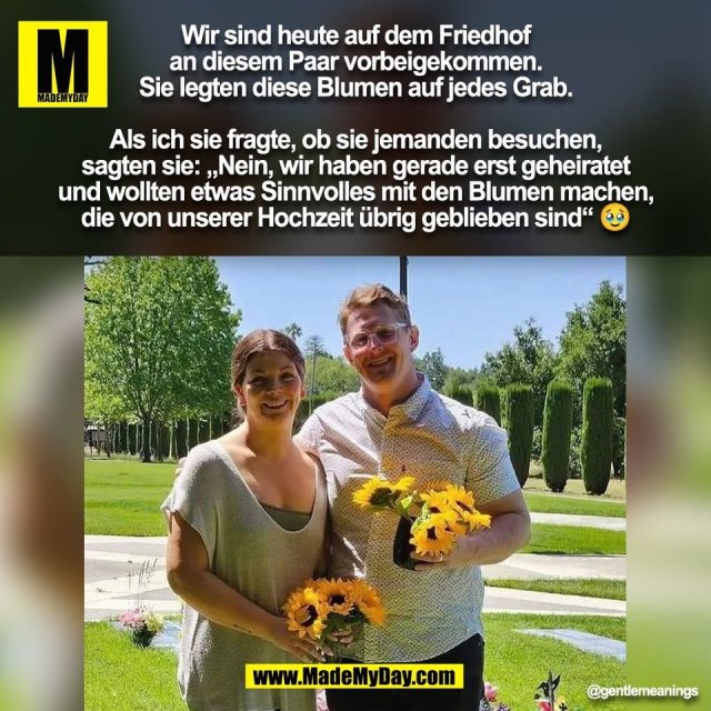 Wir sind heute auf dem Friedhof<br />
an diesem Paar vorbeigekommen.<br />
Sie legten diese Blumen auf jedes Grab.<br />
<br />
Als ich sie fragte, ob sie jemanden besuchen,<br />
sagten sie: „Nein, wir haben gerade erst geheiratet<br />
und wollten etwas Sinnvolles mit den Blumen machen,<br />
die von unserer Hochzeit übrig geblieben sind“ 🥹<br />
<br />
(BILD)