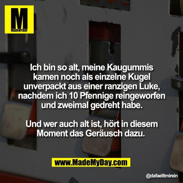 Ich bin so alt, meine Kaugummis<br />
kamen noch als einzelne Kugel<br />
unverpackt aus einer ranzigen Luke,<br />
nachdem ich 10 Pfennige reingeworfen<br />
und zweimal gedreht habe.<br />
<br />
Und wer auch alt ist, hört in diesem<br />
Moment das Geräusch dazu.