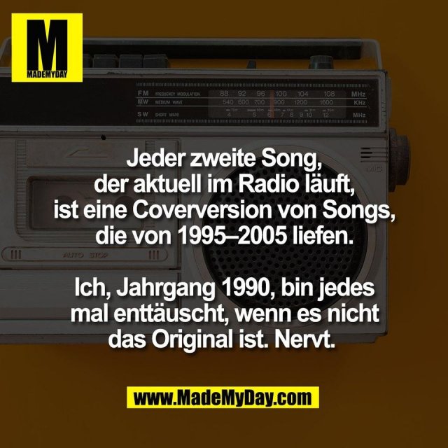 Jeder zweite Song,<br />
der aktuell im Radio läuft,<br />
ist eine Coverversion von Songs,<br />
die von 1995–2005 liefen.<br />
<br />
Ich, Jahrgang 1990, bin jedes<br />
mal enttäuscht, wenn es nicht<br />
das Original ist. Nervt. 