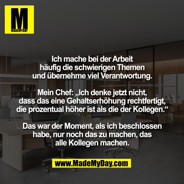 Ich mache bei der Arbeit<br />
häufig die schwierigen Themen<br />
und übernehme viel Verantwortung.<br />
<br />
Mein Chef: „Ich denke jetzt nicht,<br />
dass das eine Gehaltserhöhung rechtfertigt,<br />
die prozentual höher ist als die der Kollegen.“<br />
<br />
Das war der Moment, als ich beschlossen<br />
habe, nur noch das zu machen, das<br />
alle Kollegen machen.