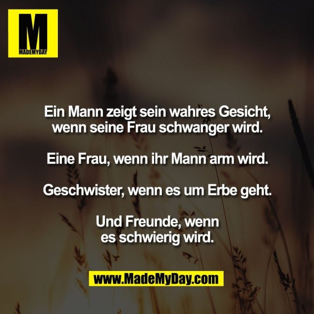 Ein Mann zeigt sein wahres Gesicht,<br />
wenn seine Frau schwanger wird.<br />
<br />
Eine Frau, wenn ihr Mann arm wird.<br />
<br />
Geschwister, wenn es um Erbe geht.<br />
<br />
Und Freunde, wenn<br />
es schwierig wird.