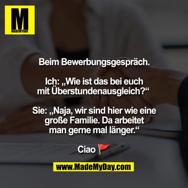 Beim Bewerbungsgespräch.<br />
<br />
Ich: „Wie ist das bei euch<br />
mit Überstundenausgleich?“ <br />
<br />
Sie: „Naja, wir sind hier wie eine<br />
große Familie. Da arbeitet<br />
man gerne mal länger.“<br />
<br />
Ciao 🚩