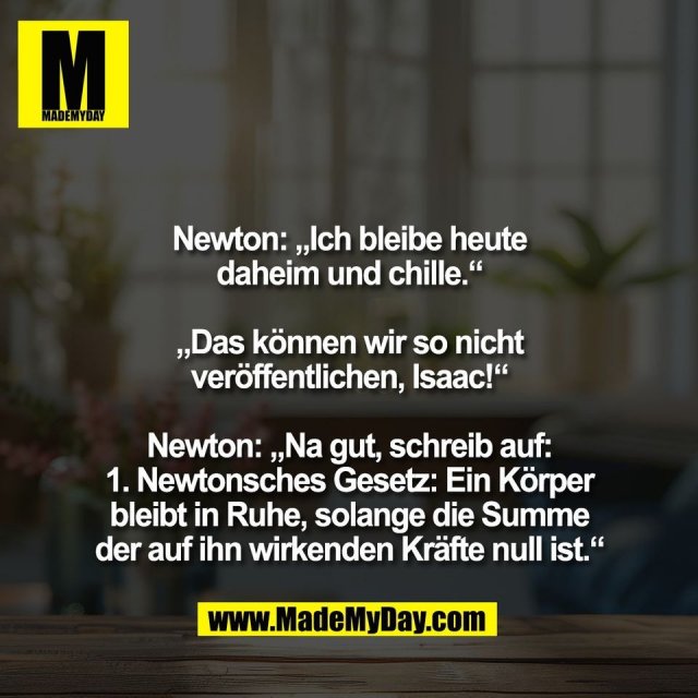 Newton: „Ich bleibe heute<br />
daheim und chille.“<br />
<br />
„Das können wir so nicht<br />
veröffentlichen, Isaac!“<br />
<br />
Newton: „Na gut, schreib auf:<br />
1. Newtonsches Gesetz: Ein Körper<br />
bleibt in Ruhe, solange die Summe<br />
der auf ihn wirkenden Kräfte null ist.“