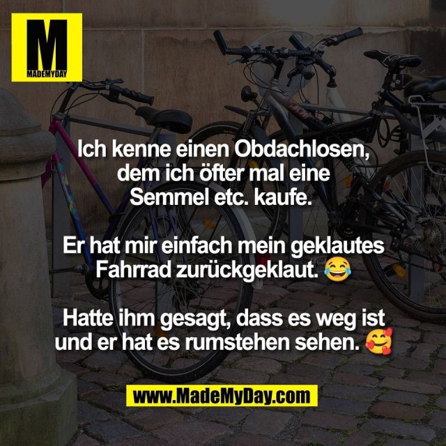 Ich kenne einen Obdachlosen,<br />
dem ich öfter mal eine<br />
Semmel etc. kaufe. <br />
<br />
Er hat mir einfach mein geklautes<br />
Fahrrad zurückgeklaut. 😂<br />
<br />
Hatte ihm gesagt, dass es weg ist<br />
und er hat es rumstehen sehen. 🥰