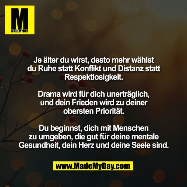 Je älter du wirst, desto mehr wählst<br />
du Ruhe statt Konflikt und Distanz statt<br />
Respektlosigkeit.<br />
<br />
Drama wird für dich unerträglich,<br />
und dein Frieden wird zu deiner<br />
obersten Priorität.<br />
<br />
Du beginnst, dich mit Menschen<br />
zu umgeben, die gut für deine mentale<br />
Gesundheit, dein Herz und deine Seele sind.