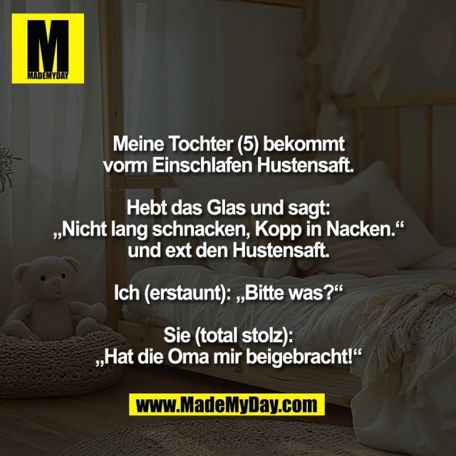 Meine Tochter (5) bekommt<br />
vorm Einschlafen Hustensaft.<br />
<br />
Hebt das Glas und sagt:<br />
„Nicht lang schnacken, Kopp in Nacken.“<br />
und ext den Hustensaft.<br />
<br />
Ich (erstaunt): „Bitte was?“<br />
<br />
Sie (total stolz):<br />
„Hat die Oma mir beigebracht!“