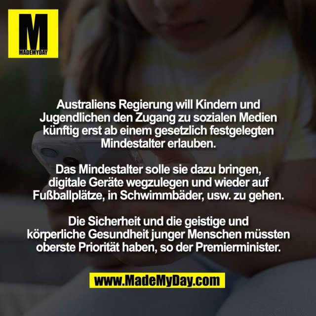 Australiens Regierung will Kindern und<br />
Jugendlichen den Zugang zu sozialen Medien<br />
künftig erst ab einem gesetzlich festgelegten<br />
Mindestalter erlauben.<br />
<br />
Das Mindestalter solle sie dazu bringen,<br />
digitale Geräte wegzulegen und wieder auf<br />
Fußballplätze, in Schwimmbäder, usw. zu gehen.<br />
<br />
Die Sicherheit und die geistige und<br />
körperliche Gesundheit junger Menschen müssten<br />
oberste Priorität haben, so der Premierminister.