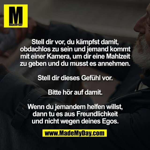 Stell dir vor, du kämpfst damit,<br />
obdachlos zu sein und jemand kommt<br />
mit einer Kamera, um dir eine Mahlzeit<br />
zu geben und du musst es annehmen.<br />
<br />
Stell dir dieses Gefühl vor.<br />
<br />
Bitte hör auf damit.<br />
<br />
Wenn du jemandem helfen willst,<br />
dann tu es aus Freundlichkeit<br />
und nicht wegen deines Egos.