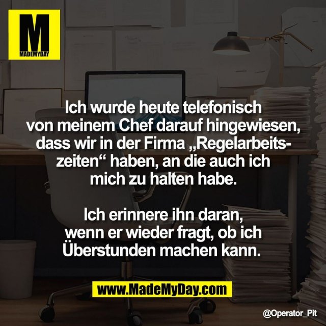 Ich wurde heute telefonisch<br />
von meinem Chef darauf hingewiesen,<br />
dass wir in der Firma „Regelarbeits-<br />
zeiten“ haben, an die auch ich<br />
mich zu halten habe.<br />
<br />
Ich erinnere ihn daran,<br />
wenn er wieder fragt, ob ich<br />
Überstunden machen kann.