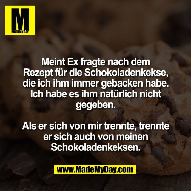 Meint Ex fragte nach dem<br />
Rezept für die Schokoladenkekse,<br />
die ich ihm immer gebacken habe.<br />
Ich habe es ihm natürlich nicht<br />
gegeben.<br />
<br />
Als er sich von mir trennte, trennte<br />
er sich auch von meinen<br />
Schokoladenkeksen.