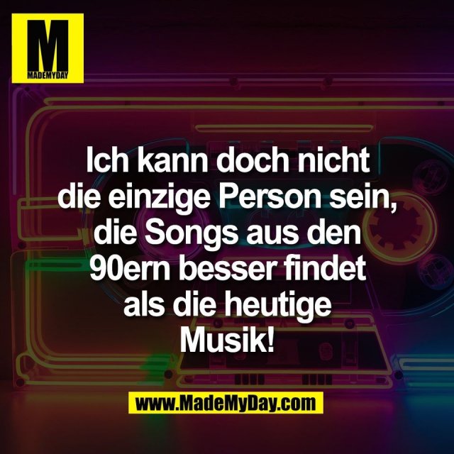 Ich kann doch nicht<br />
die einzige Person sein,<br />
die Songs aus den<br />
90ern besser findet<br />
als die heutige<br />
Musik!