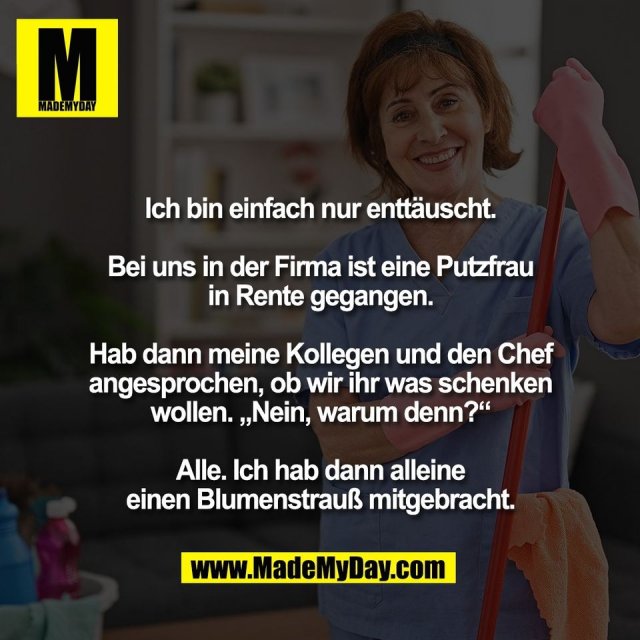 Ich bin einfach nur enttäuscht.<br />
<br />
Bei uns in der Firma ist eine Putzfrau<br />
in Rente gegangen.<br />
<br />
Hab dann meine Kollegen und den Chef<br />
angesprochen, ob wir ihr was schenken<br />
wollen. „Nein, warum denn?“<br />
<br />
Alle. Ich hab dann alleine<br />
einen Blumenstrauß mitgebracht.