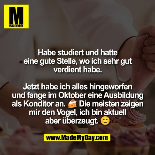 Habe studiert und hatte<br />
eine gute Stelle, wo ich sehr gut<br />
verdient habe.<br />
<br />
Jetzt habe ich alles hingeworfen<br />
und fange im Oktober eine Ausbildung<br />
als Konditor an. 🍰 Die meisten zeigen<br />
mir den Vogel, ich bin aktuell<br />
aber überzeugt. 😊