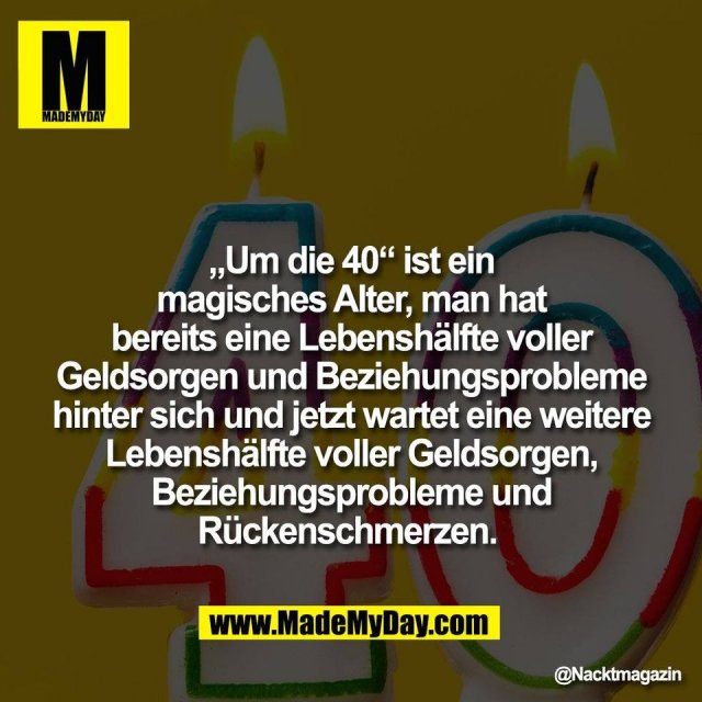 „Um die 40“ ist ein<br />
magisches Alter, man hat<br />
bereits eine Lebenshälfte voller<br />
Geldsorgen und Beziehungsprobleme<br />
hinter sich und jetzt wartet eine weitere<br />
Lebenshälfte voller Geldsorgen,<br />
Beziehungsprobleme und<br />
Rückenschmerzen.