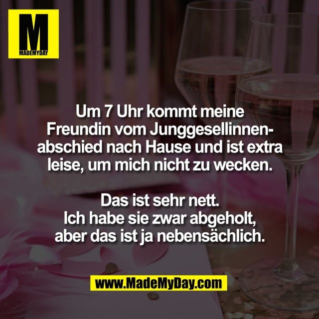 Um 7 Uhr kommt meine<br />
Freundin vom Junggesellinnen-<br />
abschied nach Hause und ist extra<br />
leise, um mich nicht zu wecken.<br />
<br />
Das ist sehr nett.<br />
Ich habe sie zwar abgeholt,<br />
aber das ist ja nebensächlich.