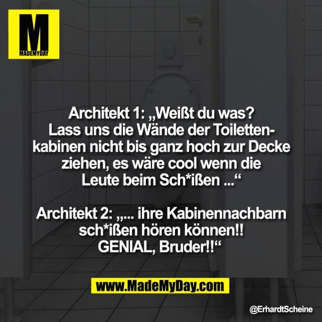 Architekt 1: „Weißt du was?<br />
Lass uns die Wände der Toiletten-<br />
kabinen nicht bis ganz hoch zur Decke<br />
ziehen, es wäre cool wenn die<br />
Leute beim Sch*ißen ...“<br />
<br />
Architekt 2: „... ihre Kabinennachbarn<br />
sch*ißen hören können!!<br />
GENIAL, Bruder!!“