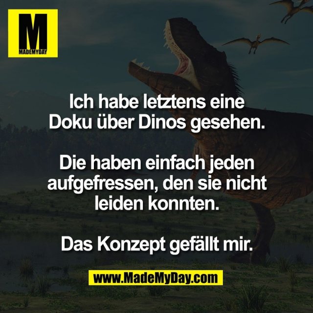 Ich habe letztens eine<br />
Doku über Dinos gesehen.<br />
<br />
Die haben einfach jeden<br />
aufgefressen, den sie nicht<br />
leiden konnten.<br />
<br />
Das Konzept gefällt mir.