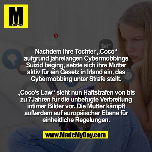 Nachdem ihre Tochter „Coco“<br />
aufgrund jahrelangen Cybermobbings<br />
Suizid beging, setzte sich ihre Mutter<br />
aktiv für ein Gesetz in Irland ein, das<br />
Cybermobbing unter Strafe stellt.<br />
<br />
„Coco’s Law“ sieht nun Haftstrafen von bis<br />
zu 7Jahren für die unbefugte Verbreitung<br />
intimer Bilder vor. Die Mutter kämpft<br />
außerdem auf europäischer Ebene für<br />
einheitliche Regelungen.