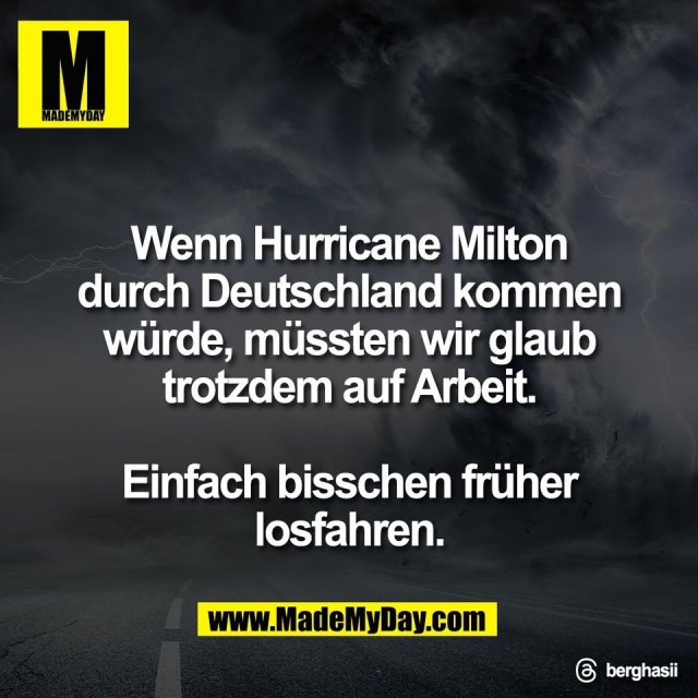 Wenn Hurricane Milton<br />
durch Deutschland kommen<br />
würde, müssten wir glaub<br />
trotzdem auf Arbeit.<br />
<br />
Einfach bisschen früher<br />
losfahren.