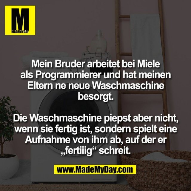 Mein Bruder arbeitet bei Miele<br />
als Programmierer und hat meinen<br />
Eltern ne neue Waschmaschine<br />
besorgt.<br />
<br />
Die Waschmaschine piepst aber nicht,<br />
wenn sie fertig ist, sondern spielt eine<br />
Aufnahme von ihm ab, auf der er<br />
„fertiiig“ schreit.