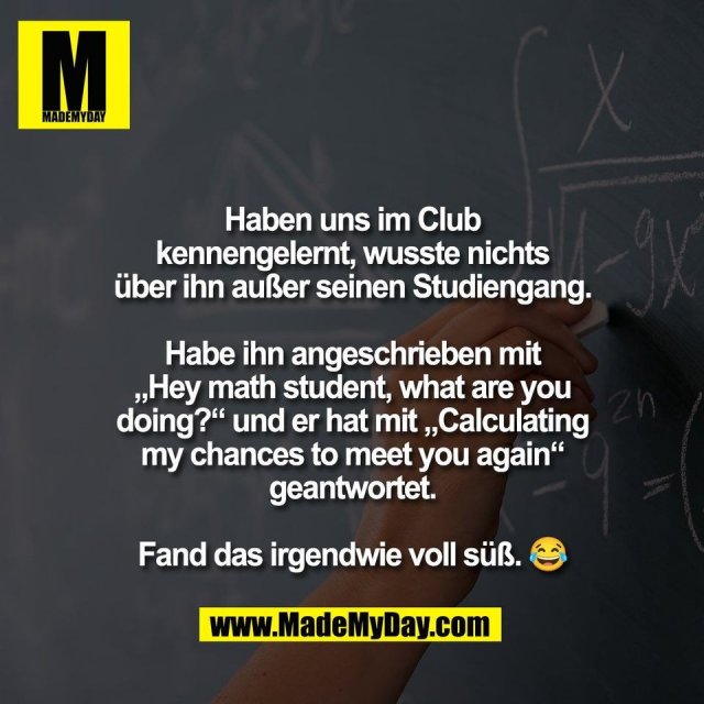 Haben uns im Club<br />
kennengelernt, wusste nichts<br />
über ihn außer seinen Studiengang.<br />
<br />
Habe ihn angeschrieben mit<br />
„Hey math student, what are you<br />
doing?“ und er hat mit „Calculating<br />
my chances to meet you again“<br />
geantwortet.<br />
<br />
Fand das irgendwie voll süß. 😂