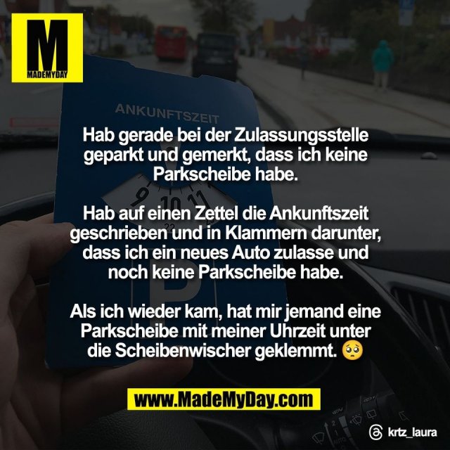 Hab gerade bei der Zulassungsstelle<br />
geparkt und gemerkt, dass ich keine<br />
Parkscheibe habe.<br />
<br />
Hab auf einen Zettel die Ankunftszeit<br />
geschrieben und in Klammern darunter,<br />
dass ich ein neues Auto zulasse und<br />
noch keine Parkscheibe habe.<br />
<br />
Als ich wieder kam, hat mir jemand eine<br />
Parkscheibe mit meiner Uhrzeit unter<br />
die Scheibenwischer geklemmt. 🥺<br />
<br />
Threads: krtz_laura