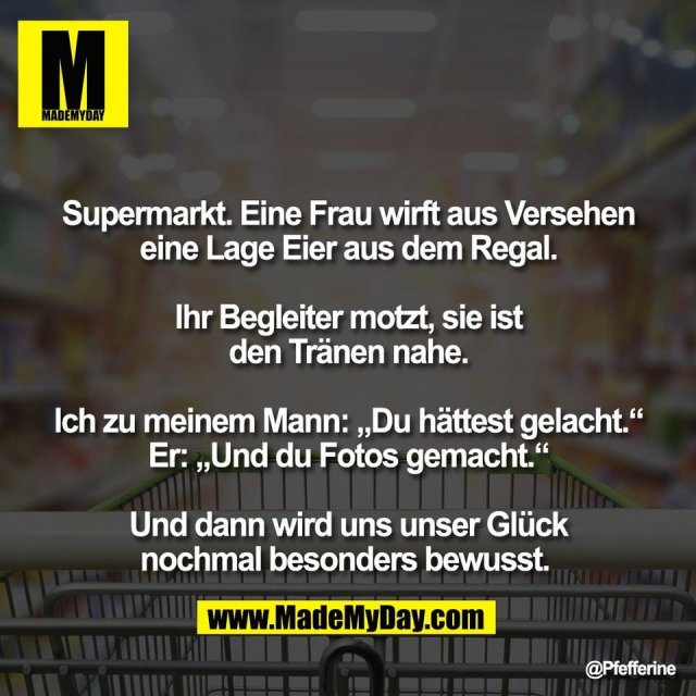 Supermarkt. Eine Frau wirft aus Versehen<br />
eine Lage Eier aus dem Regal.<br />
<br />
Ihr Begleiter motzt, sie ist<br />
den Tränen nahe.<br />
<br />
Ich zu meinem Mann: „Du hättest gelacht.“<br />
Er: „Und du Fotos gemacht.“<br />
<br />
Und dann wird uns unser Glück<br />
nochmal besonders bewusst.