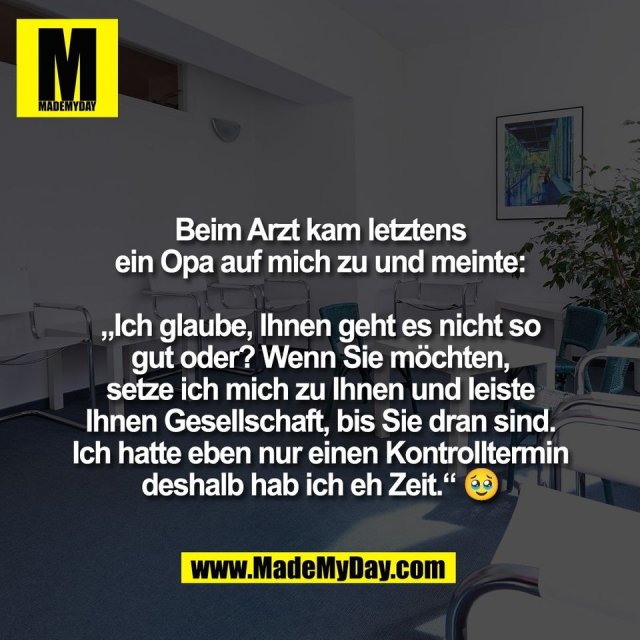 Beim Arzt kam letztens<br />
ein Opa auf mich zu und meinte:<br />
<br />
„Ich glaube, Ihnen geht es nicht so<br />
gut oder? Wenn Sie möchten,<br />
setze ich mich zu Ihnen und leiste<br />
Ihnen Gesellschaft, bis Sie dran sind.<br />
Ich hatte eben nur einen Kontrolltermin<br />
deshalb hab ich eh Zeit.“ 🥹