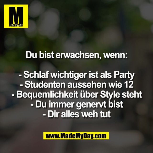 Du bist erwachsen, wenn:<br />
<br />
- Schlaf wichtiger ist als Party<br />
- Studenten aussehen wie 12<br />
- Bequemlichkeit über Style steht<br />
- Du immer genervt bist<br />
- Dir alles weh tut