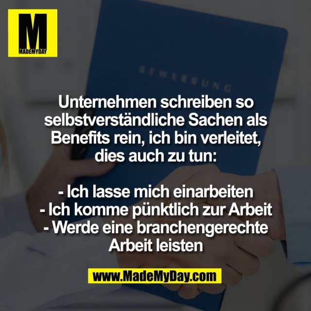 Unternehmen schreiben so<br />
selbstverständliche Sachen als<br />
Benefits rein, ich bin verleitet,<br />
dies auch zu tun:<br />
<br />
- Ich lasse mich einarbeiten<br />
- Ich komme pünktlich zur Arbeit<br />
- Werde eine branchengerechte<br />
Arbeit leisten