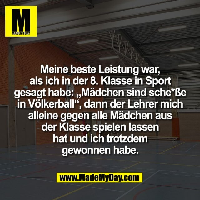 Meine beste Leistung war,<br />
als ich in der 8. Klasse in Sport<br />
gesagt habe: „Mädchen sind sche*ße<br />
in Völkerball“, dann der Lehrer mich<br />
alleine gegen alle Mädchen aus<br />
der Klasse spielen lassen<br />
hat und ich trotzdem<br />
gewonnen habe.