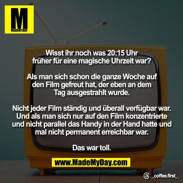 Wisst ihr noch was 20:15 Uhr<br />
früher für eine magische Uhrzeit war?<br />
<br />
Als man sich schon die ganze Woche auf<br />
den Film gefreut hat, der eben an dem<br />
Tag ausgestrahlt wurde.<br />
<br />
Nicht jeder Film ständig und überall verfügbar war.<br />
Und als man sich nur auf den Film konzentrierte<br />
und nicht parallel das Handy in der Hand hatte und<br />
mal nicht permanent erreichbar war.<br />
<br />
Das war toll.<br />
<br />
Threads: _coffee.first_