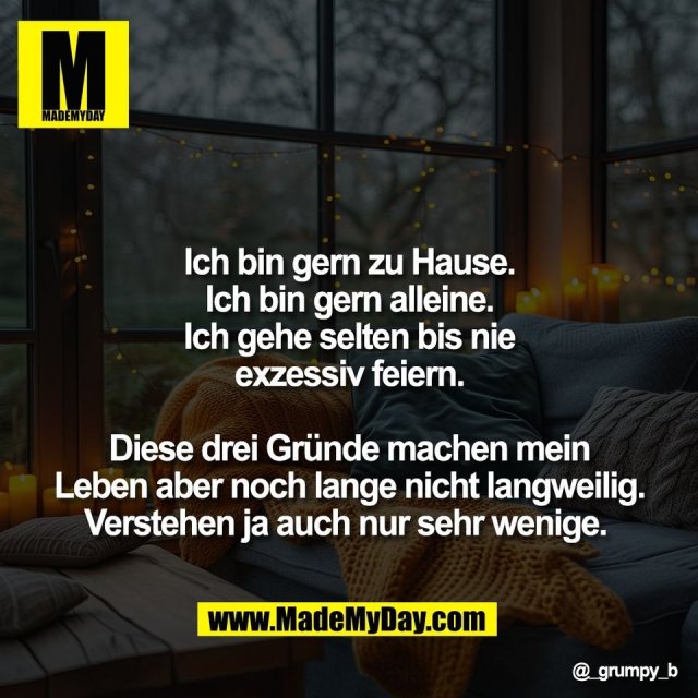 Ich bin gern zu Hause.<br />
Ich bin gern alleine.<br />
Ich gehe selten bis nie<br />
exzessiv feiern.<br />
<br />
Diese drei Gründe machen mein<br />
Leben aber noch lange nicht langweilig.<br />
Verstehen ja auch nur sehr wenige.